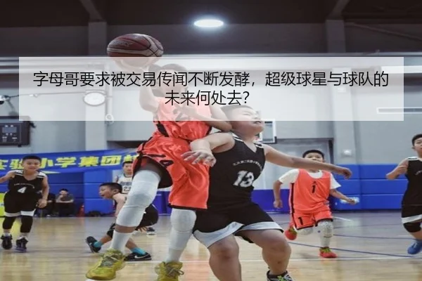 字母哥要求被交易传闻不断发酵，超级球星与球队的未来何处去？
